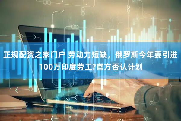 正规配资之家门户 劳动力短缺，俄罗斯今年要引进100万印度劳工?官方否认计划