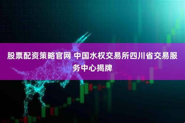 股票配资策略官网 中国水权交易所四川省交易服务中心揭牌