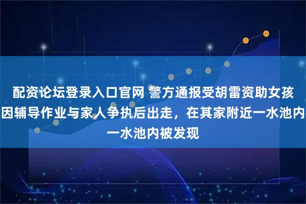 配资论坛登录入口官网 警方通报受胡雷资助女孩去世：因辅导作业与家人争执后出走，在其家附近一水池内被发现