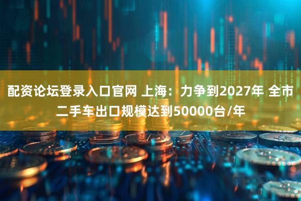 配资论坛登录入口官网 上海：力争到2027年 全市二手车出口规模达到50000台/年