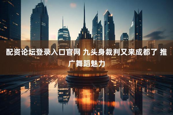 配资论坛登录入口官网 九头身裁判又来成都了 推广舞蹈魅力