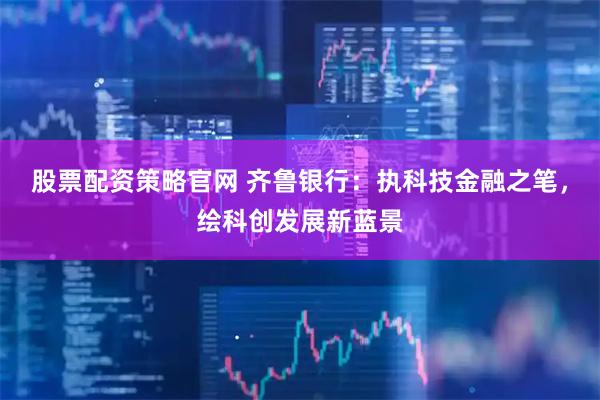 股票配资策略官网 齐鲁银行：执科技金融之笔，绘科创发展新蓝景