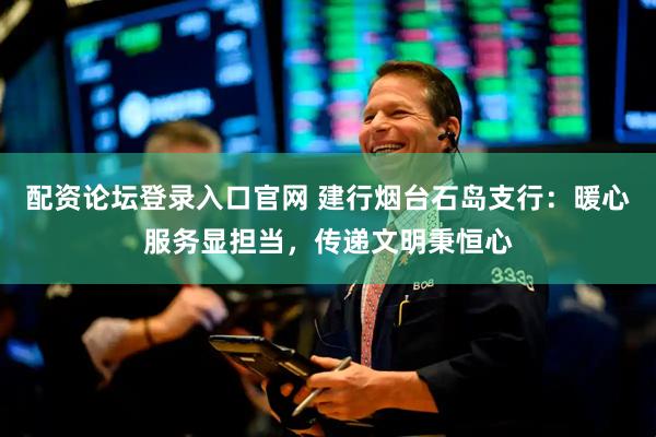 配资论坛登录入口官网 建行烟台石岛支行：暖心服务显担当，传递文明秉恒心