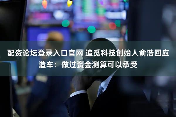 配资论坛登录入口官网 追觅科技创始人俞浩回应造车：做过资金测算可以承受