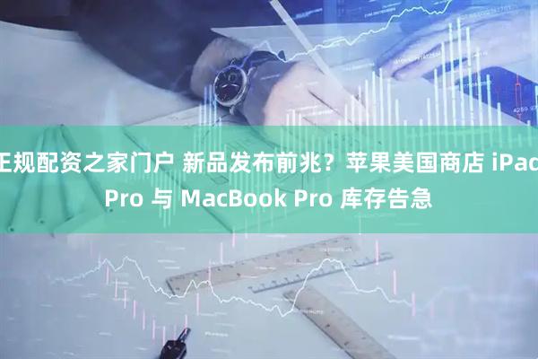 正规配资之家门户 新品发布前兆？苹果美国商店 iPad Pro 与 MacBook Pro 库存告急