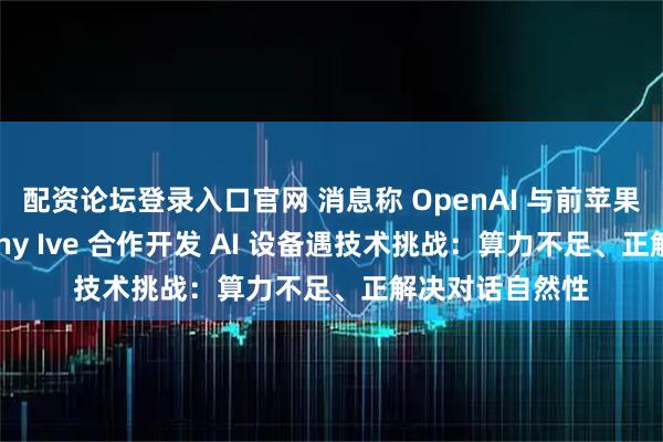配资论坛登录入口官网 消息称 OpenAI 与前苹果首席设计师 Jony Ive 合作开发 AI 设备遇技术挑战：算力不足、正解决对话自然性