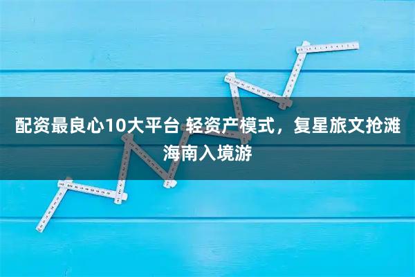 配资最良心10大平台 轻资产模式，复星旅文抢滩海南入境游
