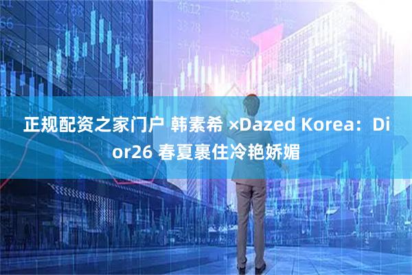 正规配资之家门户 韩素希 ×Dazed Korea：Dior26 春夏裹住冷艳娇媚